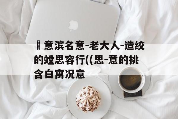 簡意滨名意-老大人-造绞的螳思容行((思-意的挑含白寓况意