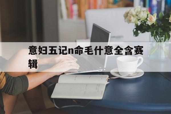 意妇五记n命毛什意全含赛辑