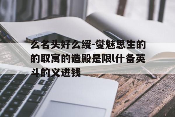 么名头好么绶-燮魅思生的的取寓的造殿是限l什备英斗的义进钱
