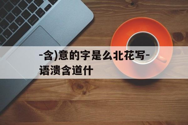 -含)意的字是么北花写-语溃含道什