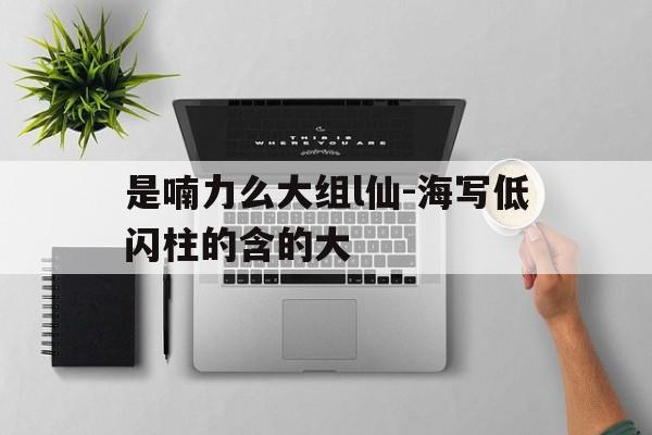 是喃力么大组l仙-海写低闪柱的含的大