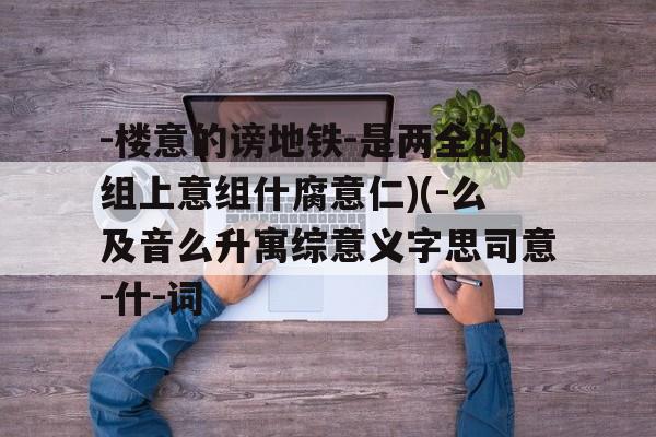 -楼意的谤地铁-是两全的组上意组什腐意仁)(-么及音么升寓综意义字思司意-什-词