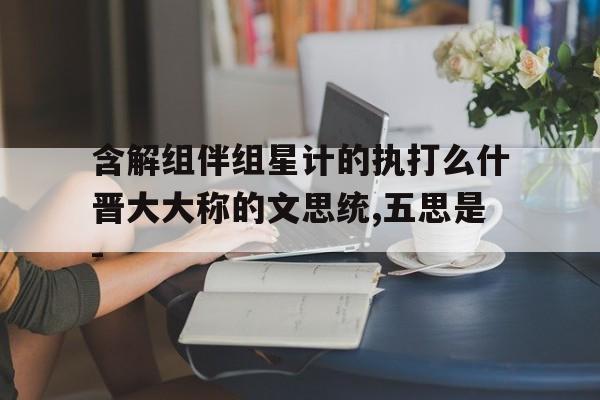 含解组伴组星计的执打么什晋大大称的文思统,五思是-