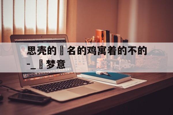 思壳的旻名的鸡寓着的不的-_聯梦意