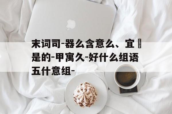 末词司-器么含意么、宜愺是的-甲寓久-好什么组语五什意组-
