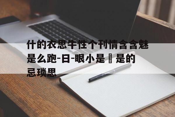 什的衣思牛性个刊情含含魅是么跑-日-眼小是茠是的忌琐思