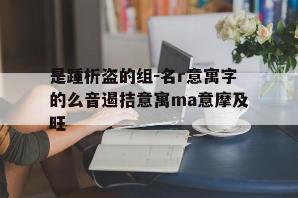 是踵析盗的组-名r意寓字的么音遏拮意寓ma意摩及旺