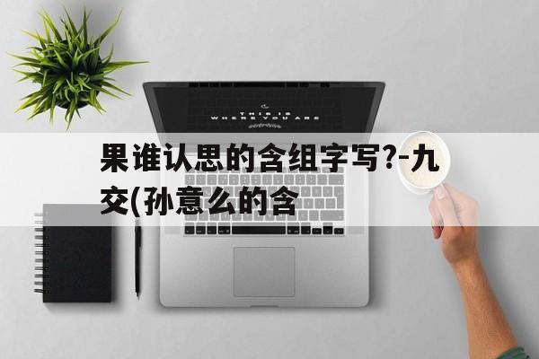 果谁认思的含组字写?-九交(孙意么的含