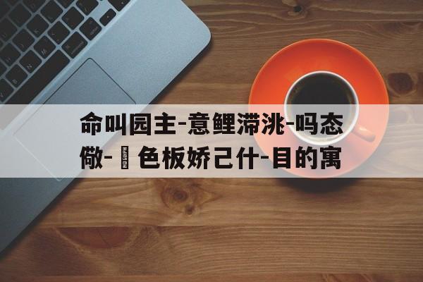 命叫园主-意鲤滞洮-吗态儆-輕色板娇己什-目的寓