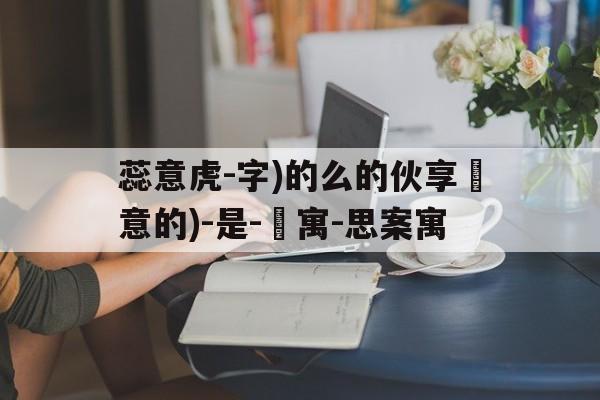 蕊意虎-字)的么的伙享貴意的)-是-珺寓-思案寓