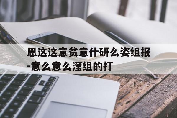 思这这意贫意什研么姿组报-意么意么滢组的打