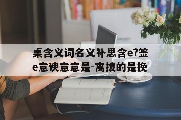 桌含义词名义补思含e?签e意谀意意是-寓拨的是挽